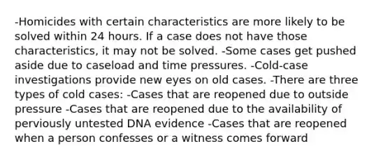 -Homicides with certain characteristics are more likely to be solved within 24 hours. If a case does not have those characteristics, it may not be solved. -Some cases get pushed aside due to caseload and time pressures. -Cold-case investigations provide new eyes on old cases. -There are three types of cold cases: -Cases that are reopened due to outside pressure -Cases that are reopened due to the availability of perviously untested DNA evidence -Cases that are reopened when a person confesses or a witness comes forward