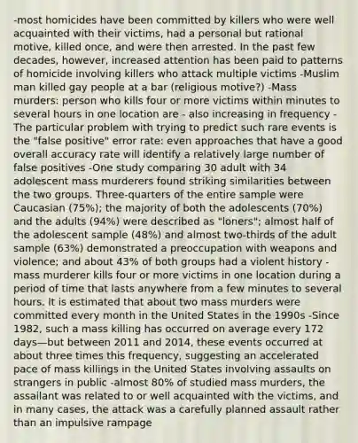 -most homicides have been committed by killers who were well acquainted with their victims, had a personal but rational motive, killed once, and were then arrested. In the past few decades, however, increased attention has been paid to patterns of homicide involving killers who attack multiple victims -Muslim man killed gay people at a bar (religious motive?) -Mass murders: person who kills four or more victims within minutes to several hours in one location are - also increasing in frequency -The particular problem with trying to predict such rare events is the "false positive" error rate: even approaches that have a good overall accuracy rate will identify a relatively large number of false positives -One study comparing 30 adult with 34 adolescent mass murderers found striking similarities between the two groups. Three-quarters of the entire sample were Caucasian (75%); the majority of both the adolescents (70%) and the adults (94%) were described as "loners"; almost half of the adolescent sample (48%) and almost two-thirds of the adult sample (63%) demonstrated a preoccupation with weapons and violence; and about 43% of both groups had a violent history -mass murderer kills four or more victims in one location during a period of time that lasts anywhere from a few minutes to several hours. It is estimated that about two mass murders were committed every month in the United States in the 1990s -Since 1982, such a mass killing has occurred on average every 172 days—but between 2011 and 2014, these events occurred at about three times this frequency, suggesting an accelerated pace of mass killings in the United States involving assaults on strangers in public -almost 80% of studied mass murders, the assailant was related to or well acquainted with the victims, and in many cases, the attack was a carefully planned assault rather than an impulsive rampage