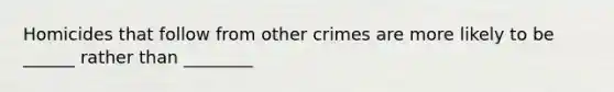 Homicides that follow from other crimes are more likely to be ______ rather than ________