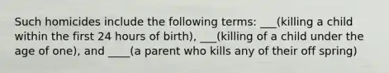 Such homicides include the following terms: ___(killing a child within the first 24 hours of birth), ___(killing of a child under the age of one), and ____(a parent who kills any of their off spring)