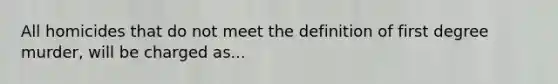 All homicides that do not meet the definition of first degree murder, will be charged as...