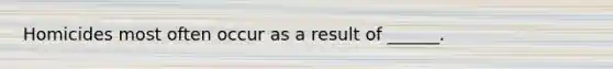 Homicides most often occur as a result of ______.