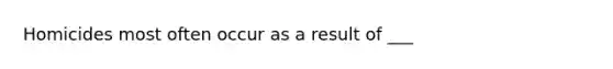 Homicides most often occur as a result of ___