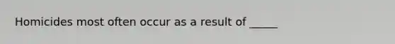 Homicides most often occur as a result of _____