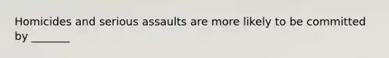 Homicides and serious assaults are more likely to be committed by _______