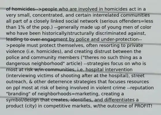 of homicides-->people who are involved in homicides act in a very small, concentrated, and certain interrelated communities all part of a closely linked social network (serious offenders=less than 1% of the pop.) --generally made up of young men of color who have been historically/structurally discriminated against, leading to over-engagment by police and under-protection-->people must protect themselves, often resorting to private violence (i.e. homicides), and creating distrust between the police and community members ("theres no such thing as a dangerous neighborhood" article) --strategies focus on who is most at risk w/in communities, i.e. hospital intervention (interviewing victims of shooting after at the hospital), street outreach, & other deterrence strategies that focuses resources on ppl most at risk of being involved in violent crime --reputation "branding" of neighborhoods=marketing, creating a symbol/design that creates, identifies, and differentiates a product (city) in competitive markets, w/the outcome of PROFIT!