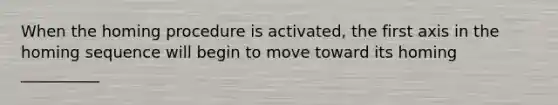 When the homing procedure is activated, the first axis in the homing sequence will begin to move toward its homing __________