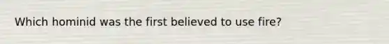Which hominid was the first believed to use fire?