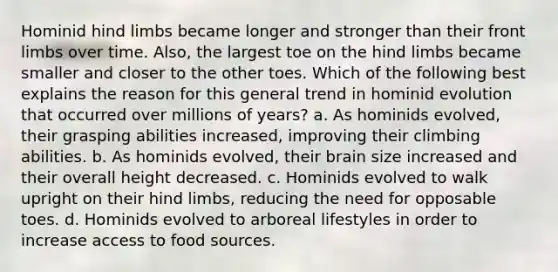 Hominid hind limbs became longer and stronger than their front limbs over time. Also, the largest toe on the hind limbs became smaller and closer to the other toes. Which of the following best explains the reason for this general trend in hominid evolution that occurred over millions of years? a. As hominids evolved, their grasping abilities increased, improving their climbing abilities. b. As hominids evolved, their brain size increased and their overall height decreased. c. Hominids evolved to walk upright on their hind limbs, reducing the need for opposable toes. d. Hominids evolved to arboreal lifestyles in order to increase access to food sources.