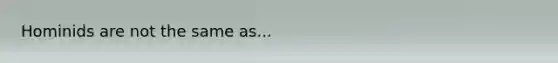 Hominids are not the same as...