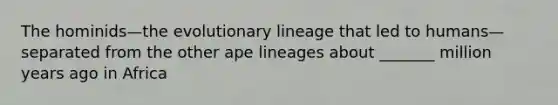 The hominids—the evolutionary lineage that led to humans—separated from the other ape lineages about _______ million years ago in Africa