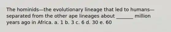 The hominids—the evolutionary lineage that led to humans—separated from the other ape lineages about _______ million years ago in Africa. a. 1 b. 3 c. 6 d. 30 e. 60