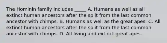 The Hominin family includes _____ A. Humans as well as all extinct human ancestors after the split from the last common ancestor with chimps. B. Humans as well as the great apes. C. All extinct human ancestors after the split from the last common ancestor with chimps. D. All living and extinct great apes.