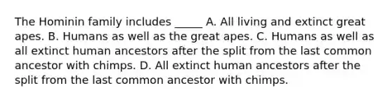 The Hominin family includes _____ A. All living and extinct great apes. B. Humans as well as the great apes. C. Humans as well as all extinct human ancestors after the split from the last common ancestor with chimps. D. All extinct human ancestors after the split from the last common ancestor with chimps.