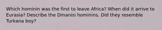 Which hominin was the first to leave Africa? When did it arrive to Eurasia? Describe the Dmanisi hominins. Did they resemble Turkana boy?