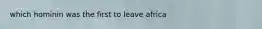 which hominin was the first to leave africa