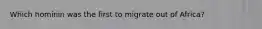 Which hominin was the first to migrate out of Africa?