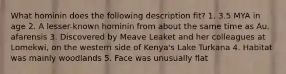 What hominin does the following description fit? 1. 3.5 MYA in age 2. A lesser-known hominin from about the same time as Au. afarensis 3. Discovered by Meave Leaket and her colleagues at Lomekwi, on the western side of Kenya's Lake Turkana 4. Habitat was mainly woodlands 5. Face was unusually flat