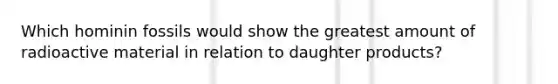 Which hominin fossils would show the greatest amount of radioactive material in relation to daughter products?