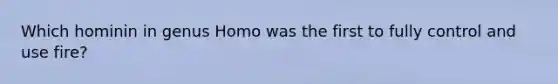 Which hominin in genus Homo was the first to fully control and use fire?