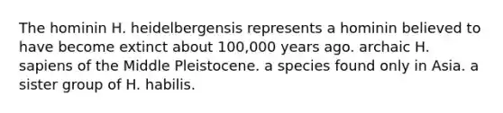 The hominin H. heidelbergensis represents a hominin believed to have become extinct about 100,000 years ago. archaic H. sapiens of the Middle Pleistocene. a species found only in Asia. a sister group of H. habilis.