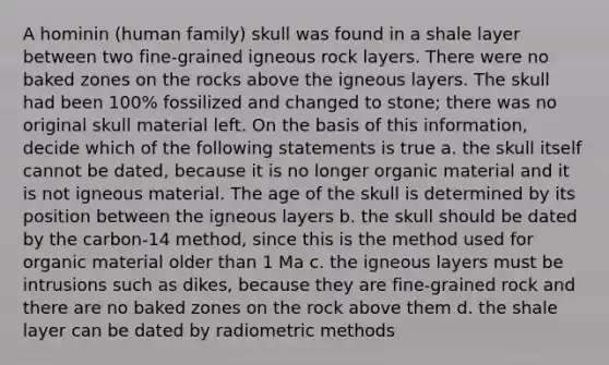 A hominin (human family) skull was found in a shale layer between two fine-grained igneous rock layers. There were no baked zones on the rocks above the igneous layers. The skull had been 100% fossilized and changed to stone; there was no original skull material left. On the basis of this information, decide which of the following statements is true a. the skull itself cannot be dated, because it is no longer organic material and it is not igneous material. The age of the skull is determined by its position between the igneous layers b. the skull should be dated by the carbon-14 method, since this is the method used for organic material older than 1 Ma c. the igneous layers must be intrusions such as dikes, because they are fine-grained rock and there are no baked zones on the rock above them d. the shale layer can be dated by radiometric methods