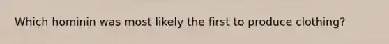 Which hominin was most likely the first to produce clothing?