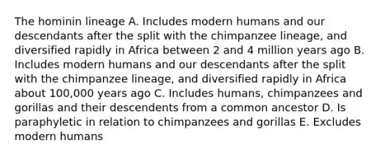 The hominin lineage A. Includes modern humans and our descendants after the split with the chimpanzee lineage, and diversified rapidly in Africa between 2 and 4 million years ago B. Includes modern humans and our descendants after the split with the chimpanzee lineage, and diversified rapidly in Africa about 100,000 years ago C. Includes humans, chimpanzees and gorillas and their descendents from a common ancestor D. Is paraphyletic in relation to chimpanzees and gorillas E. Excludes modern humans