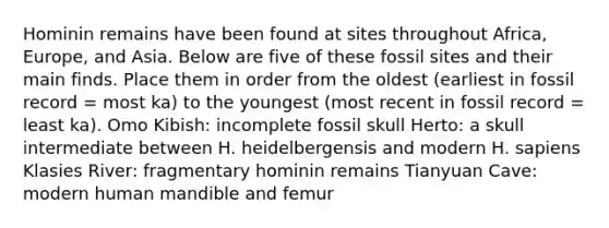 Hominin remains have been found at sites throughout Africa, Europe, and Asia. Below are five of these fossil sites and their main finds. Place them in order from the oldest (earliest in fossil record = most ka) to the youngest (most recent in fossil record = least ka). Omo Kibish: incomplete fossil skull Herto: a skull intermediate between H. heidelbergensis and modern H. sapiens Klasies River: fragmentary hominin remains Tianyuan Cave: modern human mandible and femur