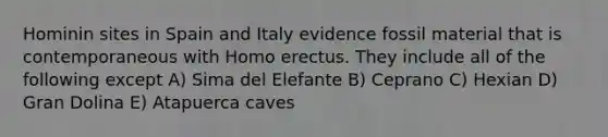 Hominin sites in Spain and Italy evidence fossil material that is contemporaneous with Homo erectus. They include all of the following except A) Sima del Elefante B) Ceprano C) Hexian D) Gran Dolina E) Atapuerca caves