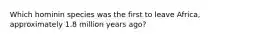 Which hominin species was the first to leave Africa, approximately 1.8 million years ago?