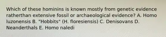 Which of these hominins is known mostly from genetic evidence ratherthan extensive fossil or archaeological evidence? A. Homo luzonensis B. "Hobbits" (H. floresiensis) C. Denisovans D. Neanderthals E. Homo naledi