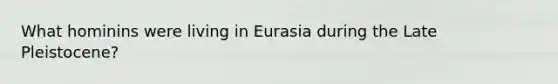 What hominins were living in Eurasia during the Late Pleistocene?