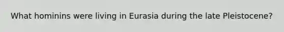 What hominins were living in Eurasia during the late Pleistocene?