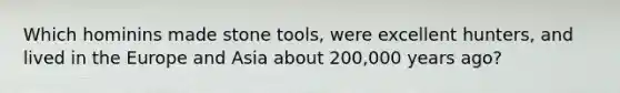 Which hominins made stone tools, were excellent hunters, and lived in the Europe and Asia about 200,000 years ago?