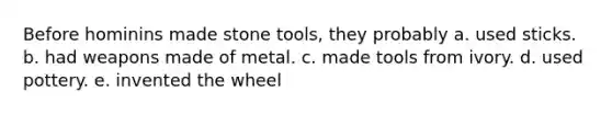 Before hominins made stone tools, they probably a. used sticks. b. had weapons made of metal. c. made tools from ivory. d. used pottery. e. invented the wheel