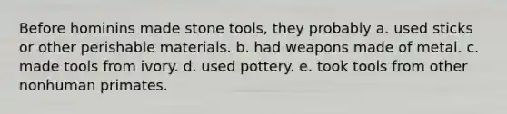 Before hominins made stone tools, they probably a. used sticks or other perishable materials. b. had weapons made of metal. c. made tools from ivory. d. used pottery. e. took tools from other nonhuman primates.