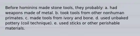 Before hominins made stone tools, they probably: ​a. had weapons made of metal. ​b. took tools from other nonhuman primates. c. ​made tools from ivory and bone. d. ​used unbaked pottery (coil technique). ​e. used sticks or other perishable materials.