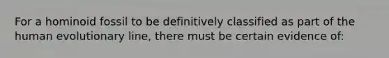 For a hominoid fossil to be definitively classified as part of the human evolutionary line, there must be certain evidence of:​