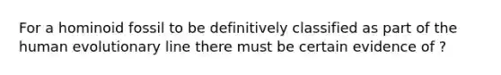 For a hominoid fossil to be definitively classified as part of the human evolutionary line there must be certain evidence of ?