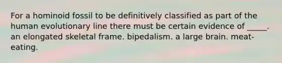 For a hominoid fossil to be definitively classified as part of the human evolutionary line there must be certain evidence of _____. an elongated skeletal frame. bipedalism. a large brain. meat-eating.