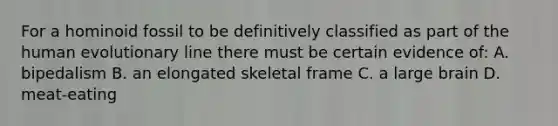 For a hominoid fossil to be definitively classified as part of the human evolutionary line there must be certain evidence of: A. bipedalism B. an elongated skeletal frame C. a large brain D. meat-eating