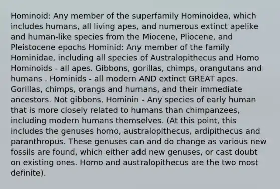 Hominoid: Any member of the superfamily Hominoidea, which includes humans, all living apes, and numerous extinct apelike and human-like species from the Miocene, Pliocene, and Pleistocene epochs Hominid: Any member of the family Hominidae, including all species of Australopithecus and Homo Hominoids - all apes. Gibbons, gorillas, chimps, orangutans and humans . Hominids - all modern AND extinct GREAT apes. Gorillas, chimps, orangs and humans, and their immediate ancestors. Not gibbons. Hominin - Any species of early human that is more closely related to humans than chimpanzees, including modern humans themselves. (At this point, this includes the genuses homo, australopithecus, ardipithecus and paranthropus. These genuses can and do change as various new fossils are found, which either add new genuses, or cast doubt on existing ones. Homo and australopithecus are the two most definite).