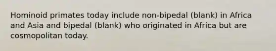 Hominoid primates today include non-bipedal (blank) in Africa and Asia and bipedal (blank) who originated in Africa but are cosmopolitan today.