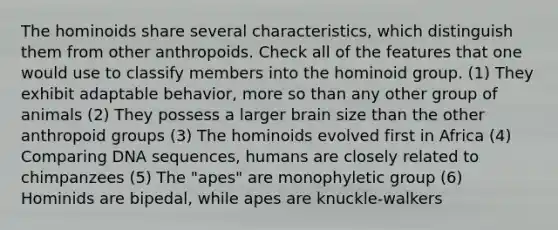 The hominoids share several characteristics, which distinguish them from other anthropoids. Check all of the features that one would use to classify members into the hominoid group. (1) They exhibit adaptable behavior, more so than any other group of animals (2) They possess a larger brain size than the other anthropoid groups (3) The hominoids evolved first in Africa (4) Comparing DNA sequences, humans are closely related to chimpanzees (5) The "apes" are monophyletic group (6) Hominids are bipedal, while apes are knuckle-walkers