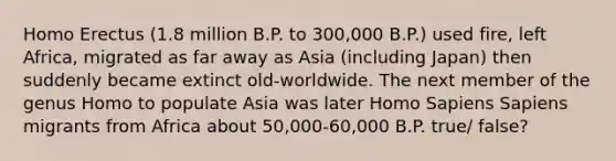 Homo Erectus (1.8 million B.P. to 300,000 B.P.) used fire, left Africa, migrated as far away as Asia (including Japan) then suddenly became extinct old-worldwide. The next member of the genus Homo to populate Asia was later Homo Sapiens Sapiens migrants from Africa about 50,000-60,000 B.P. true/ false?