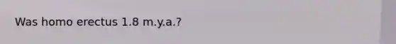 Was homo erectus 1.8 m.y.a.?