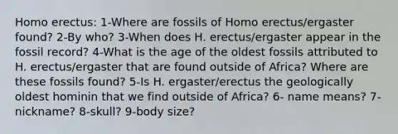 Homo erectus: 1-Where are fossils of Homo erectus/ergaster found? 2-By who? 3-When does H. erectus/ergaster appear in the fossil record? 4-What is the age of the oldest fossils attributed to H. erectus/ergaster that are found outside of Africa? Where are these fossils found? 5-Is H. ergaster/erectus the geologically oldest hominin that we find outside of Africa? 6- name means? 7-nickname? 8-skull? 9-body size?