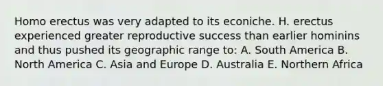 Homo erectus was very adapted to its econiche. H. erectus experienced greater reproductive success than earlier hominins and thus pushed its geographic range to: A. South America B. North America C. Asia and Europe D. Australia E. Northern Africa