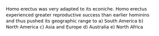 Homo erectus was very adapted to its econiche. Homo erectus experienced greater reproductive success than earlier hominins and thus pushed its geographic range to a) South America b) North America c) Asia and Europe d) Australia e) North Africa